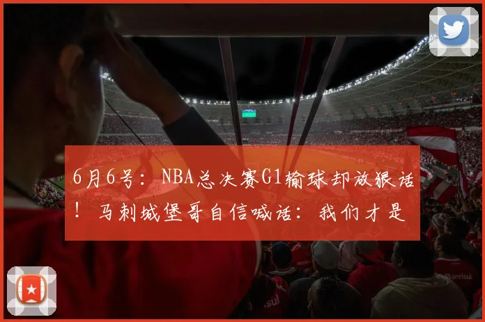 6月6号:NBA总决赛G1输球却放狠话!马刺城堡哥自信喊话:我们才是更好的球队_卡斯尔_比赛_文班