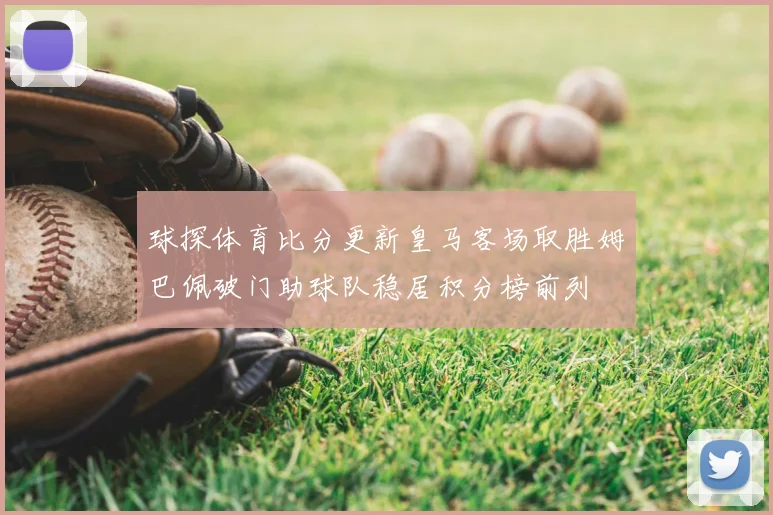 球探体育比分更新皇马客场取胜姆巴佩破门助球队稳居积分榜前列
