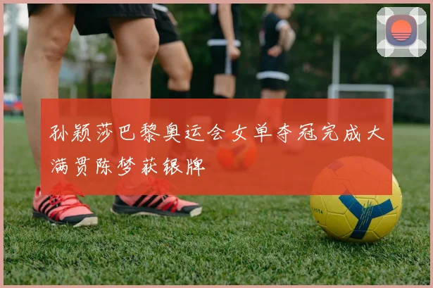 孙颖莎巴黎奥运会女单夺冠完成大满贯陈梦获银牌