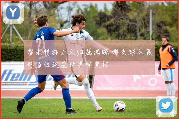 雷米特杯永久归属揭晓 哪支球队最终留住这座世界杯奖杯
