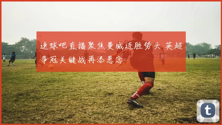 速球吧直播聚焦曼城连胜势头 英超争冠关键战再添悬念