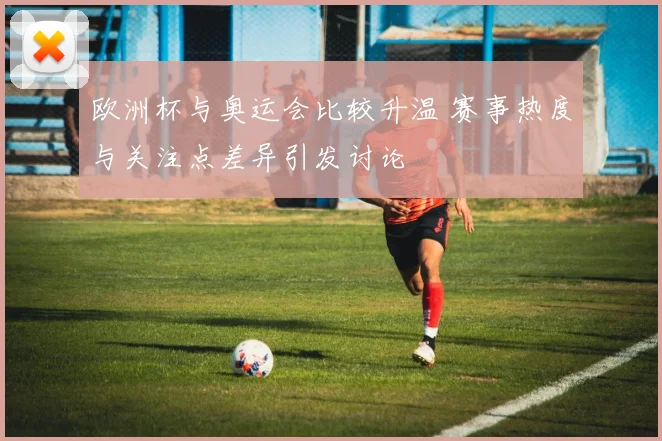 欧洲杯与奥运会比较升温 赛事热度与关注点差异引发讨论