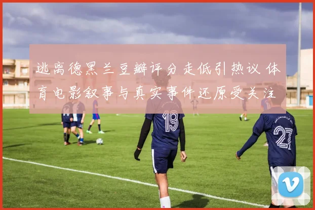 逃离德黑兰豆瓣评分走低引热议 体育电影叙事与真实事件还原受关注