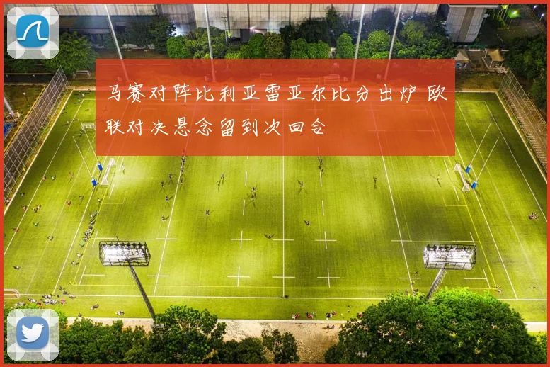 马赛对阵比利亚雷亚尔比分出炉 欧联对决悬念留到次回合