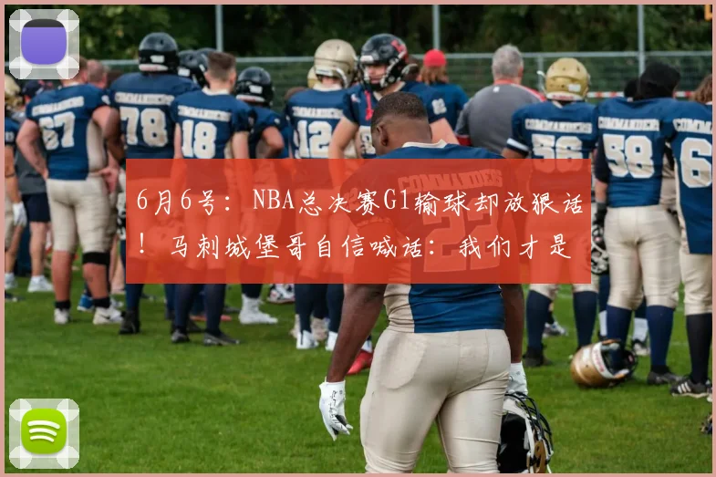 6月6号:NBA总决赛G1输球却放狠话!马刺城堡哥自信喊话:我们才是更好的球队_卡斯尔_比赛_文班