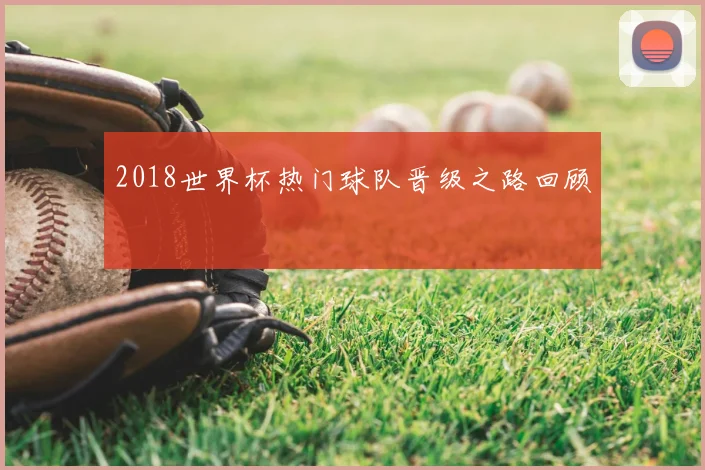 2018世界杯热门球队晋级之路回顾