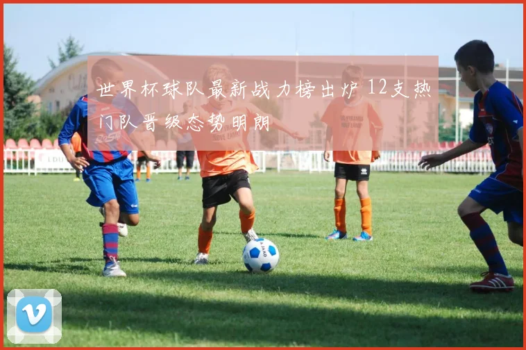 世界杯球队最新战力榜出炉 12支热门队晋级态势明朗