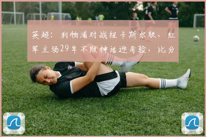 英超:利物浦对战纽卡斯尔联,红军主场29年不败神话迎考验,比分预测赛事分析_欧冠_阿森纳_曼城