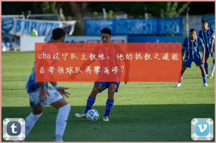 cba辽宁队主教练，他的执教之道能否带领球队再攀高峰？