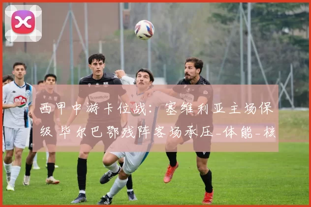 西甲中游卡位战:塞维利亚主场保级 毕尔巴鄂残阵客场承压_体能_核心_进攻