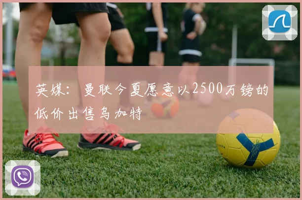 英媒：曼联今夏愿意以2500万镑的低价出售乌加特