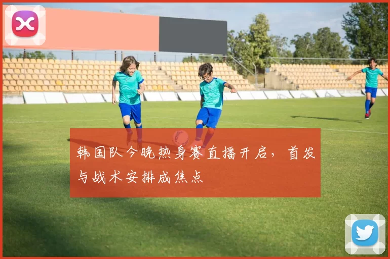 韩国队今晚热身赛直播开启，首发与战术安排成焦点