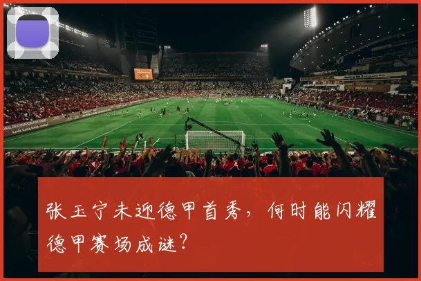 张玉宁未迎德甲首秀,何时能闪耀德甲赛场成谜?