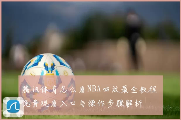 腾讯体育怎么看NBA回放最全教程 免费观看入口与操作步骤解析