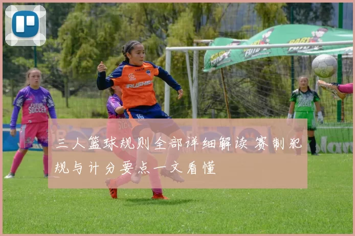 三人篮球规则全部详细解读 赛制犯规与计分要点一文看懂