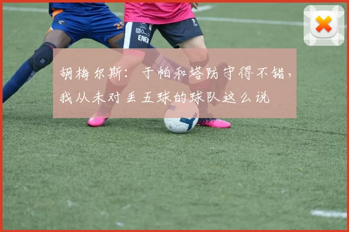 胡梅尔斯：于帕和塔防守得不错，我从未对丢五球的球队这么说