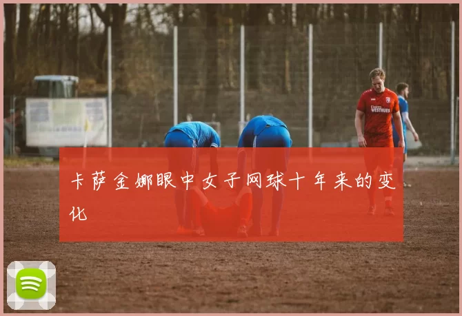 卡萨金娜眼中女子网球十年来的变化