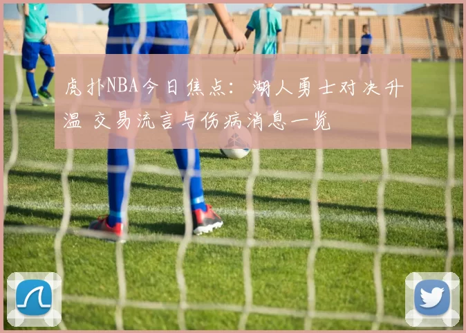 虎扑NBA今日焦点：湖人勇士对决升温 交易流言与伤病消息一览