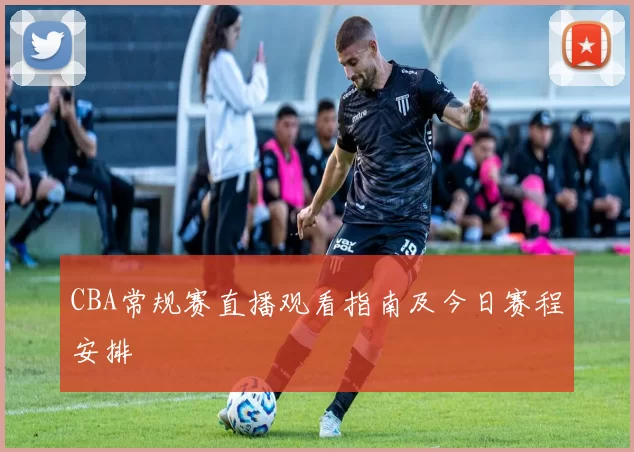 CBA常规赛直播观看指南及今日赛程安排