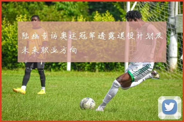 陆幽专访奥运冠军透露退役计划及未来职业方向