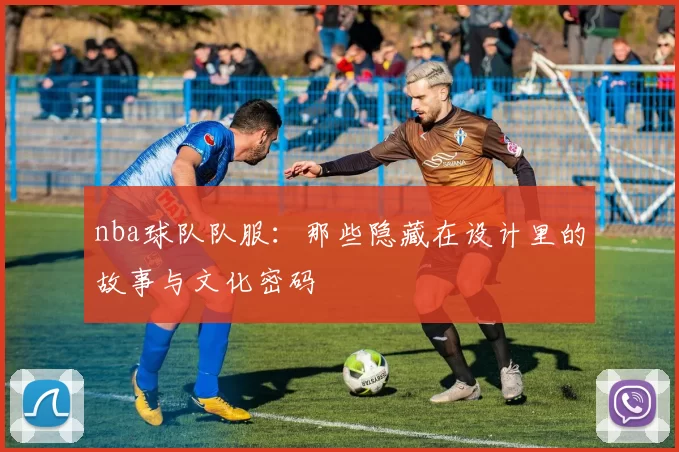 nba球队队服：那些隐藏在设计里的故事与文化密码