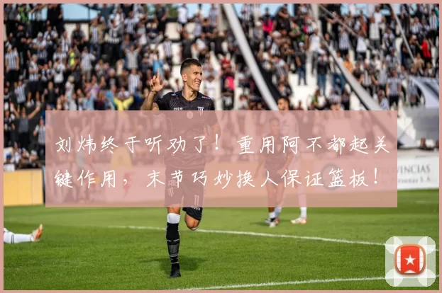 刘炜终于听劝了!重用阿不都起关键作用,末节巧妙换人保证篮板!