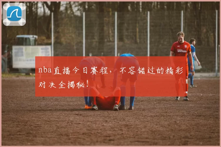 nba直播今日赛程，不容错过的精彩对决全揭秘！