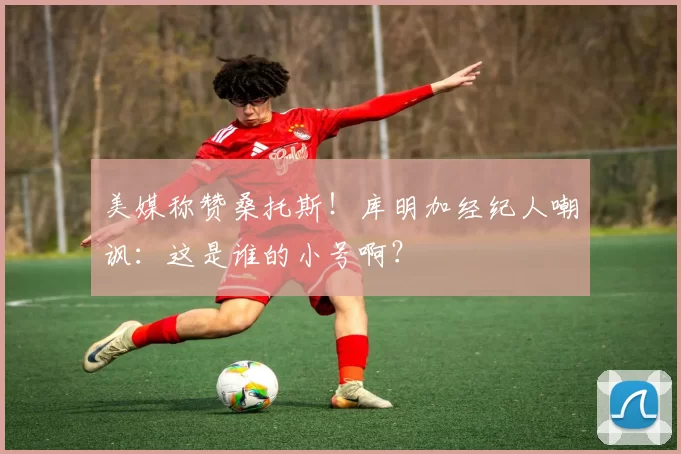 美媒称赞桑托斯！库明加经纪人嘲讽：这是谁的小号啊？