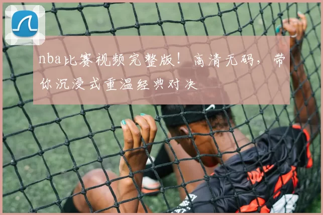 nba比赛视频完整版！高清无码，带你沉浸式重温经典对决
