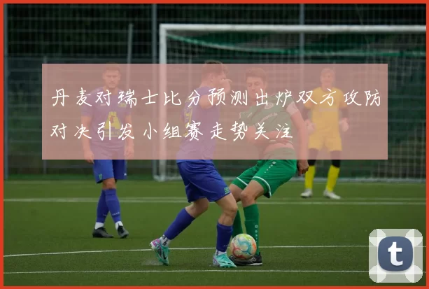 丹麦对瑞士比分预测出炉双方攻防对决引发小组赛走势关注