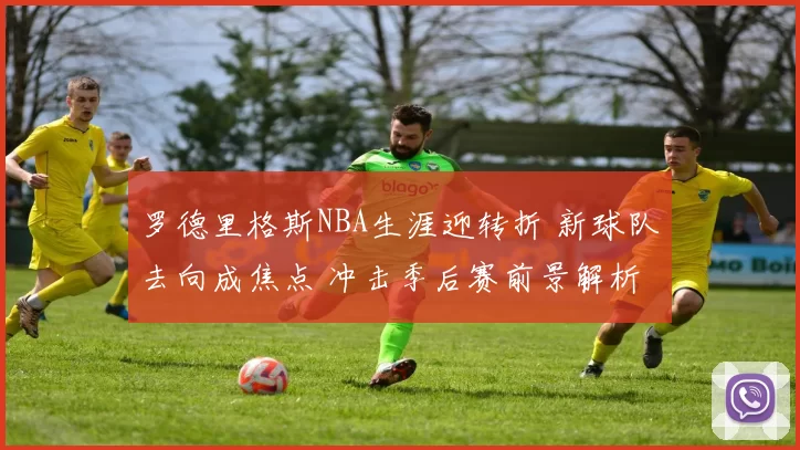 罗德里格斯NBA生涯迎转折 新球队去向成焦点 冲击季后赛前景解析