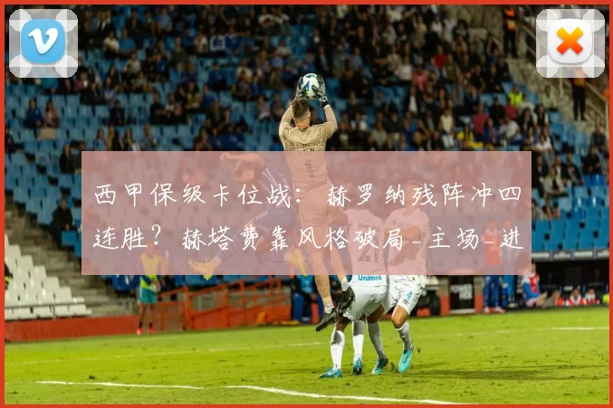 西甲保级卡位战：赫罗纳残阵冲四连胜？赫塔费靠风格破局_主场_进攻_后防线