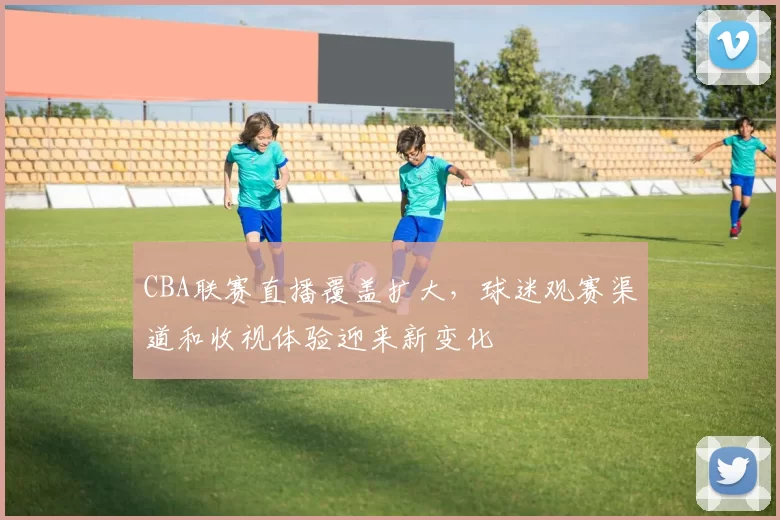 CBA联赛直播覆盖扩大，球迷观赛渠道和收视体验迎来新变化