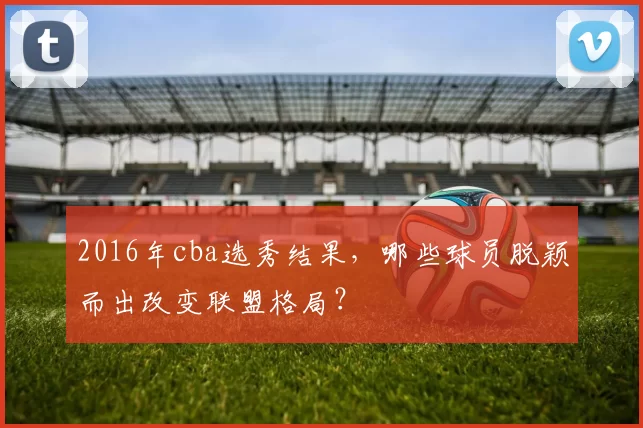 2016年cba选秀结果，哪些球员脱颖而出改变联盟格局？