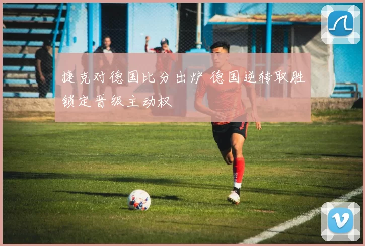 捷克对德国比分出炉 德国逆转取胜锁定晋级主动权