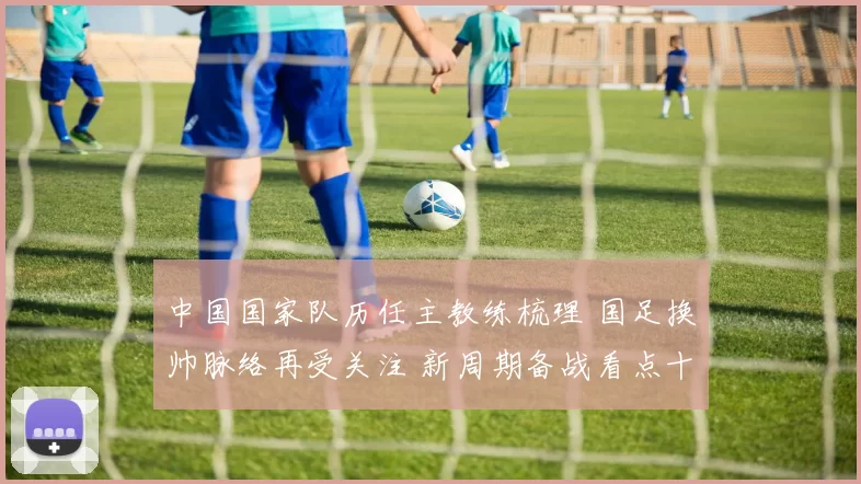 中国国家队历任主教练梳理 国足换帅脉络再受关注 新周期备战看点十足