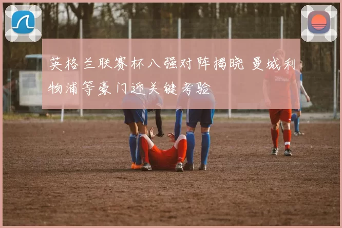 英格兰联赛杯八强对阵揭晓 曼城利物浦等豪门迎关键考验