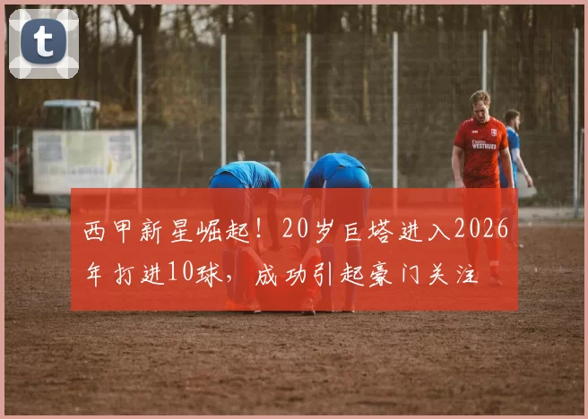 西甲新星崛起！20岁巨塔进入2026年打进10球，成功引起豪门关注