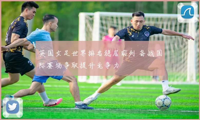 英国女足世界排名稳居前列 备战国际赛场争取提升竞争力