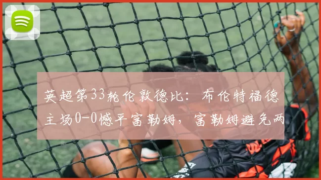 英超第33轮伦敦德比：布伦特福德主场0-0憾平富勒姆，富勒姆避免两连败_积分榜_中游_双方