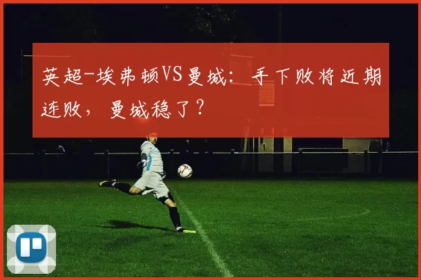 英超-埃弗顿VS曼城：手下败将近期连败，曼城稳了？