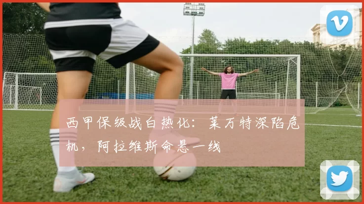 西甲保级战白热化：莱万特深陷危机，阿拉维斯命悬一线