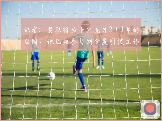 记者:曼联将为卡里克开2+1年的合同,他已经参与到今夏引援工作