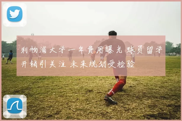 利物浦大学一年费用曝光 球员留学开销引关注 未来规划受检验