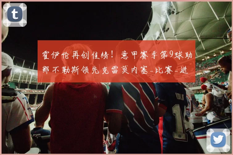 霍伊伦再创佳绩！意甲赛季第9球助那不勒斯领先克雷莫内塞_比赛_进球_欧冠