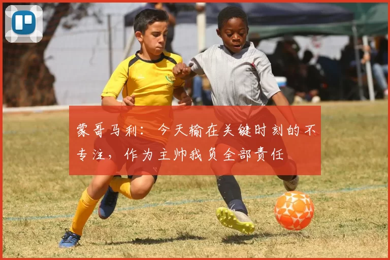 蒙哥马利：今天输在关键时刻的不专注，作为主帅我负全部责任