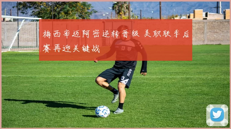 梅西率迈阿密逆转晋级 美职联季后赛再迎关键战