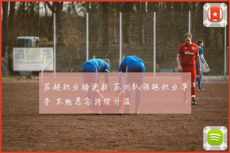 苏超积分榜更新 苏州队领跑积分争夺 末轮悬念持续升温