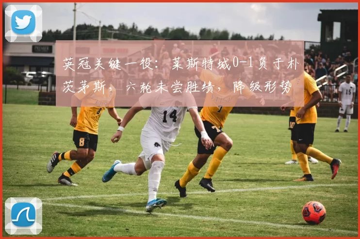 英冠关键一役：莱斯特城0-1负于朴茨茅斯，六轮未尝胜绩，降级形势严峻_积分_状态_赛季