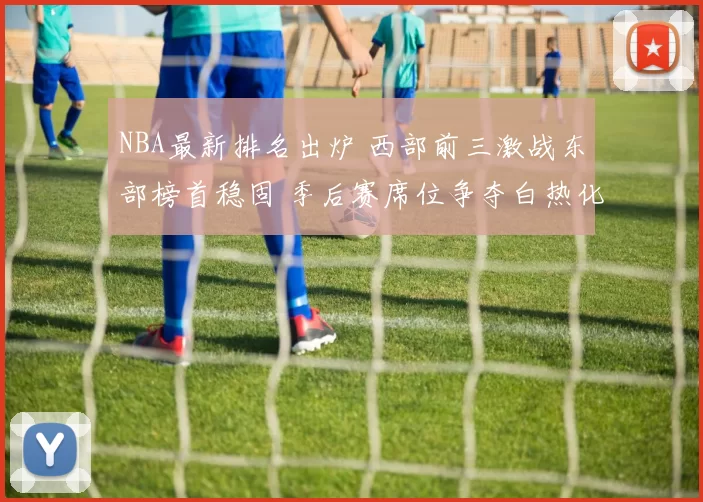 NBA最新排名出炉 西部前三激战东部榜首稳固 季后赛席位争夺白热化